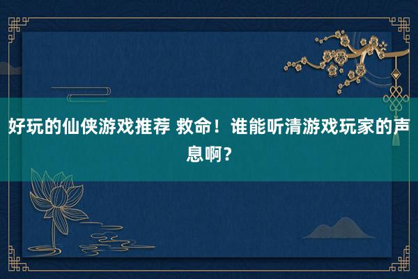 好玩的仙侠游戏推荐 救命！谁能听清游戏玩家的声息啊？