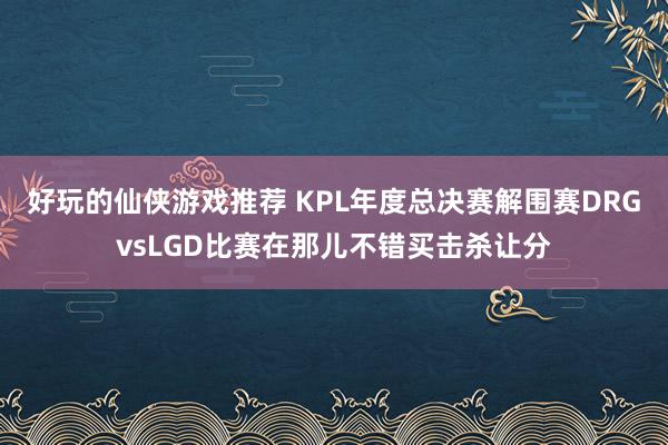 好玩的仙侠游戏推荐 KPL年度总决赛解围赛DRGvsLGD比赛在那儿不错买击杀让分