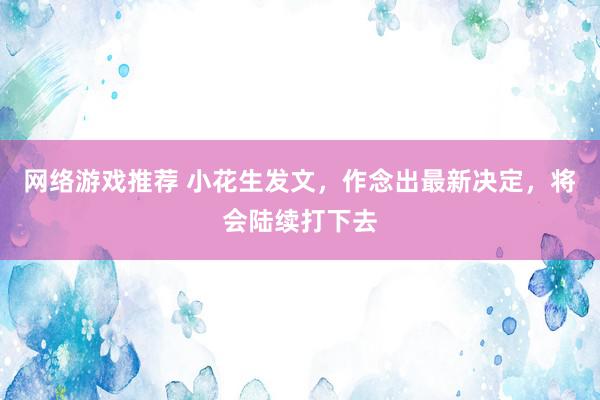 网络游戏推荐 小花生发文，作念出最新决定，将会陆续打下去