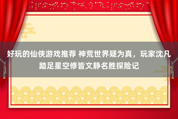 好玩的仙侠游戏推荐 神荒世界疑为真，玩家沈凡踏足星空修皆文静名胜探险记