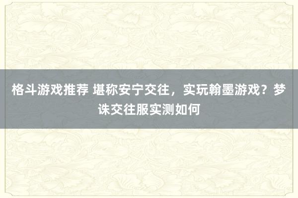 格斗游戏推荐 堪称安宁交往，实玩翰墨游戏？梦诛交往服实测如何