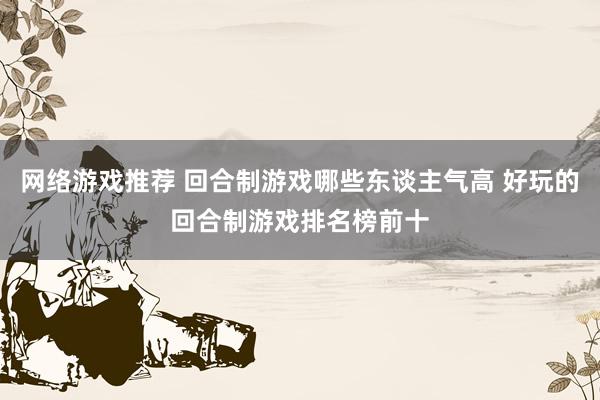 网络游戏推荐 回合制游戏哪些东谈主气高 好玩的回合制游戏排名榜前十