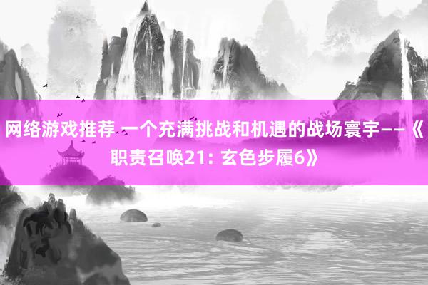 网络游戏推荐 一个充满挑战和机遇的战场寰宇——《职责召唤21: 玄色步履6》