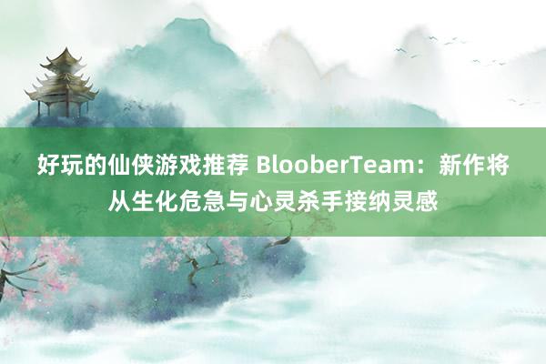 好玩的仙侠游戏推荐 BlooberTeam：新作将从生化危急与心灵杀手接纳灵感