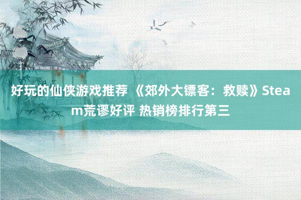 好玩的仙侠游戏推荐 《郊外大镖客：救赎》Steam荒谬好评 热销榜排行第三