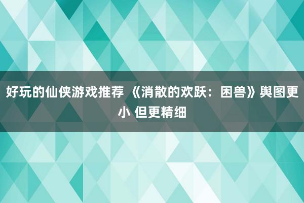 好玩的仙侠游戏推荐 《消散的欢跃：困兽》舆图更小 但更精细