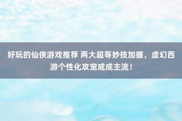 好玩的仙侠游戏推荐 两大超等妙技加握，虚幻西游个性化攻宠或成主流！