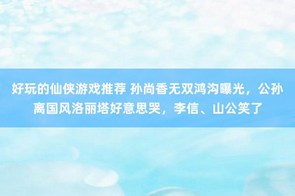 好玩的仙侠游戏推荐 孙尚香无双鸿沟曝光，公孙离国风洛丽塔好意思哭，李信、山公笑了