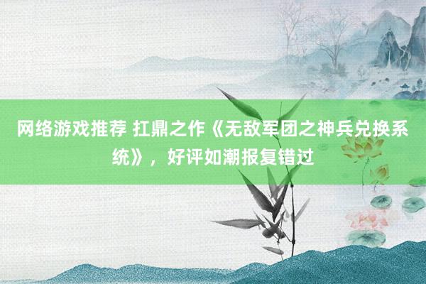 网络游戏推荐 扛鼎之作《无敌军团之神兵兑换系统》，好评如潮报复错过