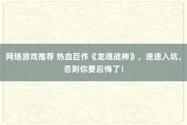 网络游戏推荐 热血巨作《龙魂战神》，速速入坑，否则你要后悔了！