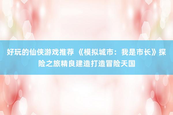 好玩的仙侠游戏推荐 《模拟城市：我是市长》探险之旅精良建造打造冒险天国