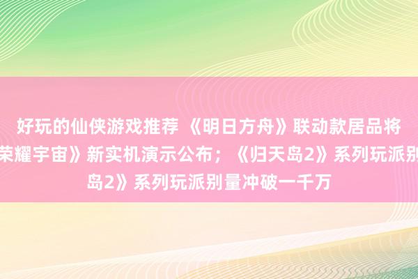 好玩的仙侠游戏推荐 《明日方舟》联动款居品将推出；《王者荣耀宇宙》新实机演示公布；《归天岛2》系列玩派别量冲破一千万