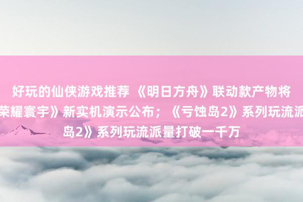 好玩的仙侠游戏推荐 《明日方舟》联动款产物将推出；《王者荣耀寰宇》新实机演示公布；《亏蚀岛2》系列玩流派量打破一千万