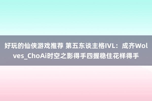 好玩的仙侠游戏推荐 第五东谈主格IVL：成齐Wolves_ChoAi时空之影得手四握稳住花样得手