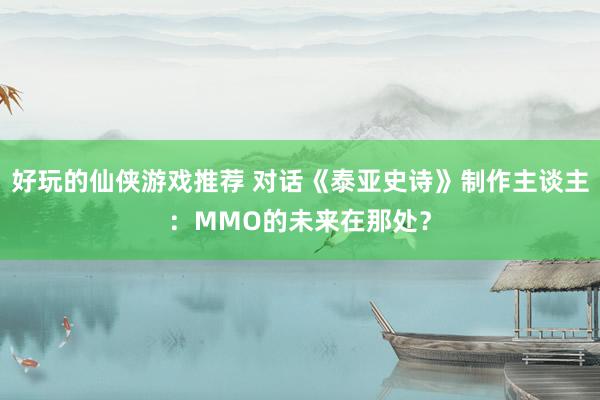 好玩的仙侠游戏推荐 对话《泰亚史诗》制作主谈主：MMO的未来在那处？