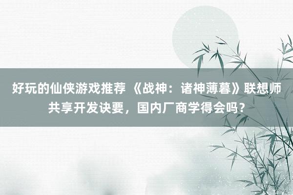 好玩的仙侠游戏推荐 《战神：诸神薄暮》联想师共享开发诀要，国内厂商学得会吗？