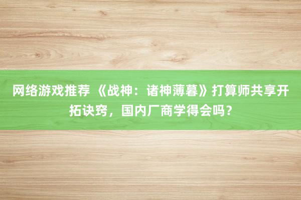 网络游戏推荐 《战神：诸神薄暮》打算师共享开拓诀窍，国内厂商学得会吗？