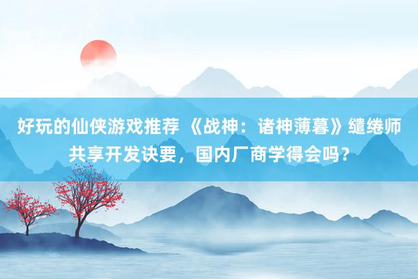 好玩的仙侠游戏推荐 《战神：诸神薄暮》缱绻师共享开发诀要，国内厂商学得会吗？