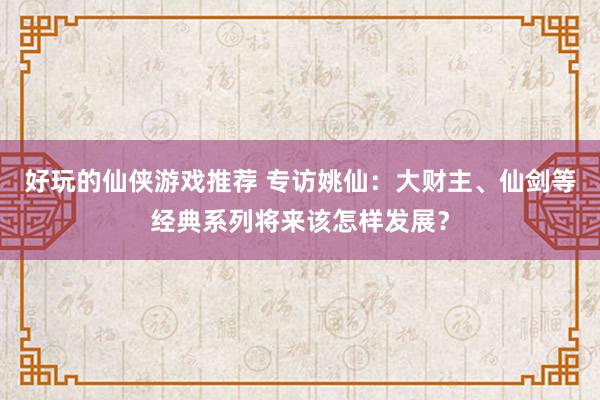 好玩的仙侠游戏推荐 专访姚仙：大财主、仙剑等经典系列将来该怎样发展？