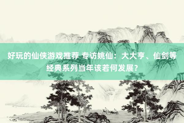 好玩的仙侠游戏推荐 专访姚仙：大大亨、仙剑等经典系列当年该若何发展？