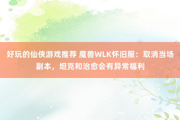 好玩的仙侠游戏推荐 魔兽WLK怀旧服：取消当场副本，坦克和治愈会有异常福利