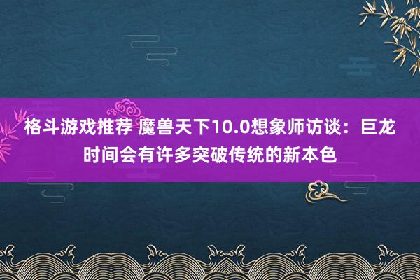 格斗游戏推荐 魔兽天下10.0想象师访谈：巨龙时间会有许多突破传统的新本色