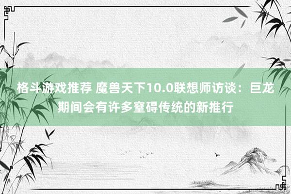 格斗游戏推荐 魔兽天下10.0联想师访谈：巨龙期间会有许多窒碍传统的新推行