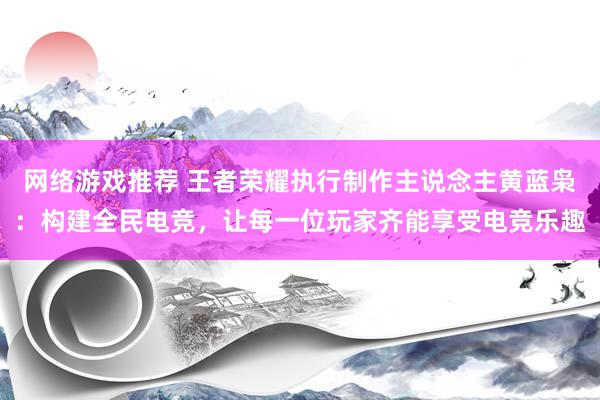 网络游戏推荐 王者荣耀执行制作主说念主黄蓝枭：构建全民电竞，让每一位玩家齐能享受电竞乐趣