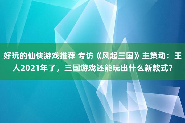 好玩的仙侠游戏推荐 专访《风起三国》主策动：王人2021年了，三国游戏还能玩出什么新款式？