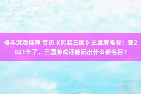 格斗游戏推荐 专访《风起三国》主运筹帷幄：都2021年了，三国游戏还能玩出什么新名目？