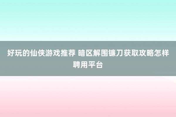 好玩的仙侠游戏推荐 暗区解围镰刀获取攻略怎样聘用平台