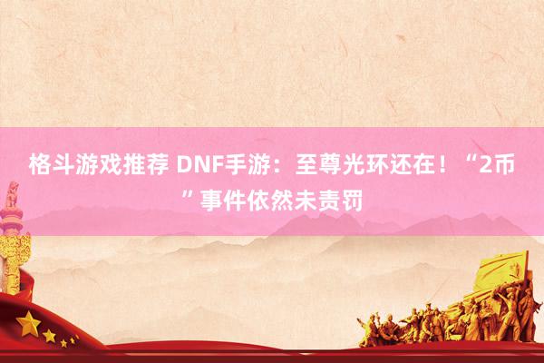 格斗游戏推荐 DNF手游：至尊光环还在！“2币”事件依然未责罚