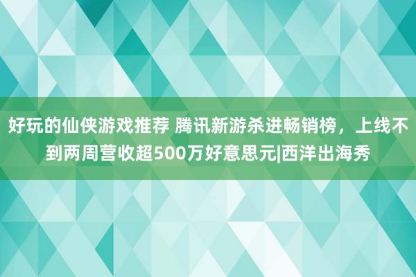 好玩的仙侠游戏推荐 腾讯新游杀进畅销榜，上线不到两周营收超500万好意思元|西洋出海秀