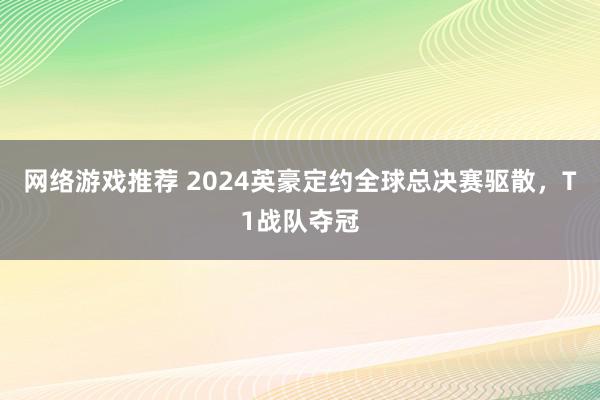 网络游戏推荐 2024英豪定约全球总决赛驱散，T1战队夺冠