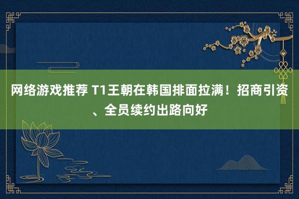 网络游戏推荐 T1王朝在韩国排面拉满！招商引资、全员续约出路向好