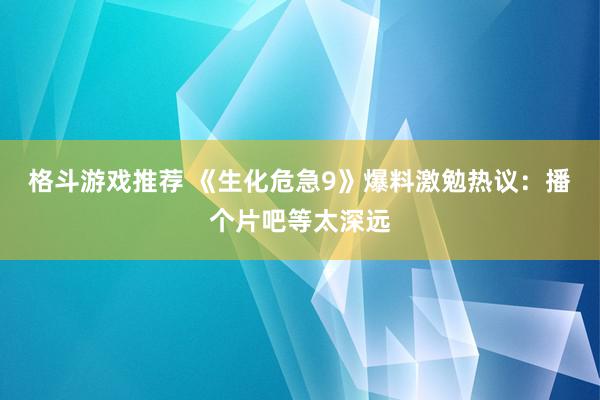 格斗游戏推荐 《生化危急9》爆料激勉热议：播个片吧等太深远