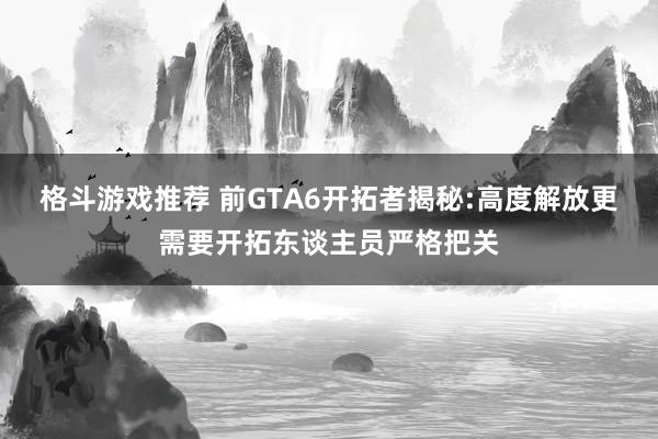 格斗游戏推荐 前GTA6开拓者揭秘:高度解放更需要开拓东谈主员严格把关