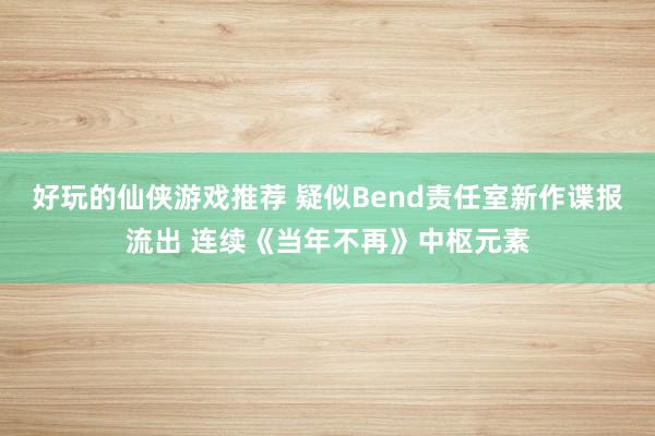 好玩的仙侠游戏推荐 疑似Bend责任室新作谍报流出 连续《当年不再》中枢元素