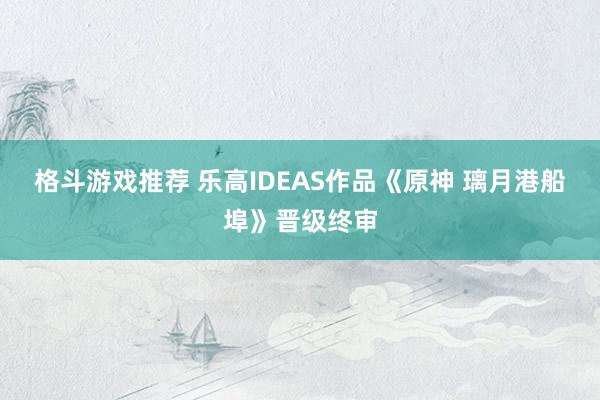 格斗游戏推荐 乐高IDEAS作品《原神 璃月港船埠》晋级终审