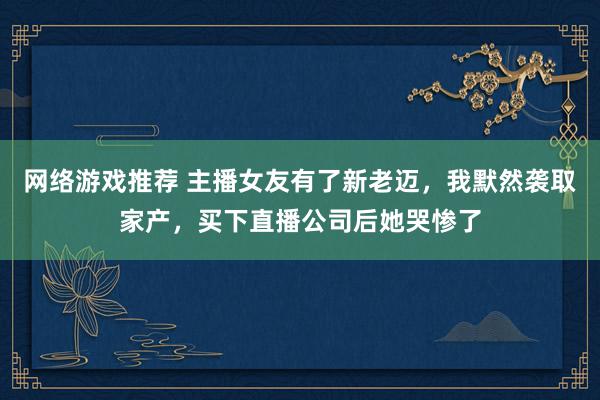 网络游戏推荐 主播女友有了新老迈，我默然袭取家产，买下直播公司后她哭惨了