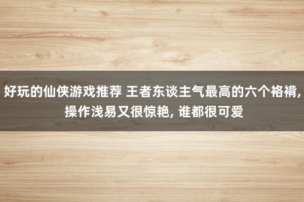 好玩的仙侠游戏推荐 王者东谈主气最高的六个袼褙, 操作浅易又很惊艳, 谁都很可爱