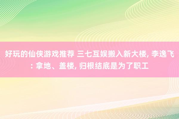 好玩的仙侠游戏推荐 三七互娱搬入新大楼, 李逸飞: 拿地、盖楼, 归根结底是为了职工