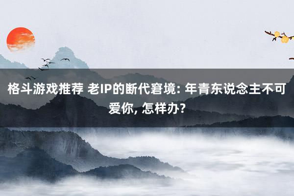 格斗游戏推荐 老IP的断代窘境: 年青东说念主不可爱你, 怎样办?