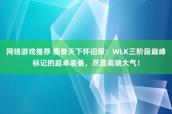 网络游戏推荐 魔兽天下怀旧服：WLK三阶段巅峰标记的超卓装备，尽显高端大气！