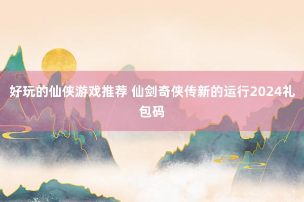 好玩的仙侠游戏推荐 仙剑奇侠传新的运行2024礼包码