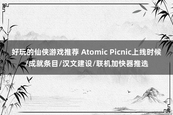 好玩的仙侠游戏推荐 Atomic Picnic上线时候/成就条目/汉文建设/联机加快器推选