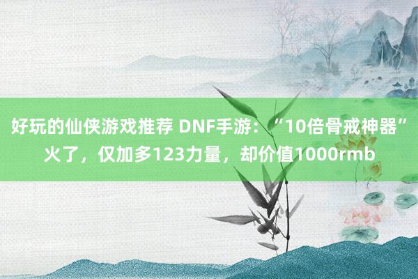 好玩的仙侠游戏推荐 DNF手游：“10倍骨戒神器”火了，仅加多123力量，却价值1000rmb