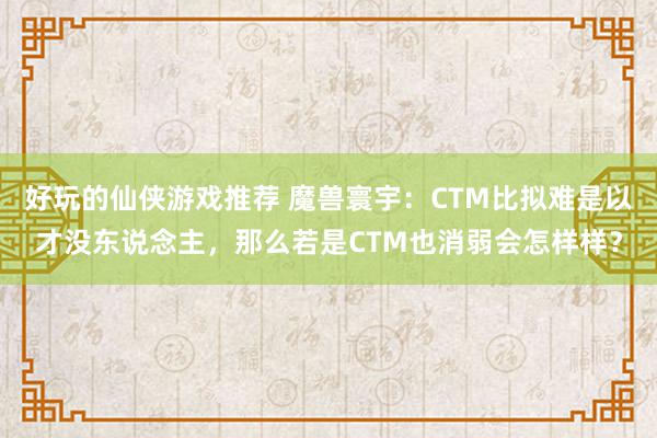 好玩的仙侠游戏推荐 魔兽寰宇：CTM比拟难是以才没东说念主，那么若是CTM也消弱会怎样样？