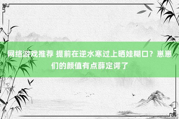 网络游戏推荐 提前在逆水寒过上晒娃糊口？崽崽们的颜值有点薛定谔了