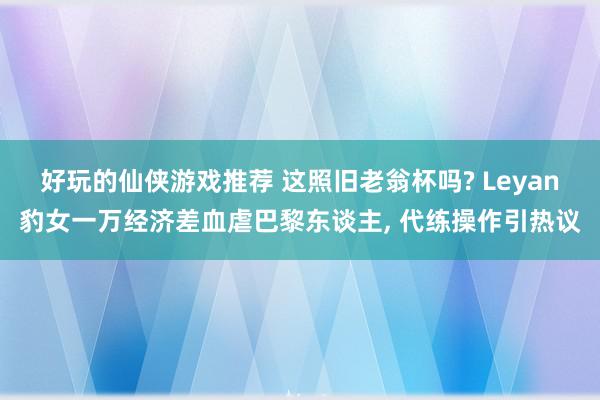 好玩的仙侠游戏推荐 这照旧老翁杯吗? Leyan豹女一万经济差血虐巴黎东谈主, 代练操作引热议